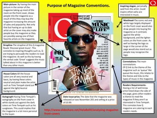 Purpose of Magazine Conventions.Main picture- By having the main
picture in the center of the
magazine taking up most of the
room on the front cover, draws
people into the magazine as a
result of this they may buy the
magazine increasing the amount
of sales and popularity. Not only
that but having an up to date
artist on the cover may also make
people buy the magazine as they
are possibly seeing one of their
favorite artists on the magazine.
Autograph-Having Tinie Tempah's
autography on the front cover in
white stands out against the dark
colors on Tinie Tempah such as his
sunglasses. This could implies that
the magazine is a lot more personal
to the buyer.
Masthead-The iconic red and
white logo largely displayed
on the front cover would also
draw people into buying the
magazine as it contrasts
against the white
background, and the lighter
colors on the front cover. As
well as having the logo so
large in the corner of the
page would also stand out as
people may recognize the
logo.
Readers Requirements-
Having a list of well-know
artist listed down the side of
the page, gives other readers
a chance to read the
magazine if they aren't as
interested in Tinie Tempah.
This connotes how Q
magazine are catering to each
readers needs.
House Colors-All the house
colors are all very neutral and
basic, by having these colors
neutral and plain make the artist
such as Tinie Tempah stand out
against the light/neutral
background.
Inspiring slogan, personally
said from the artist. Could
inspire others who are
interested in music.
Date-issue-price; The date that the magazine was
released on was November 201 and selling at a price
of £3.99.
Strapline-The strapline of this Q magazine
Reads ‘Discover great music'. This
connotes to inspiring thoughts such as, Q
are trying to persuade the readers to read
the magazine. As well as this by having
the verbal code ‘Great’ suggests the music
talked about in this magazine is better
than any other music.
http://www.slideshare.net/HelaBellil/analysing-magazine-
front-covers
Connotations-The main
connotations
Of Q link to the theme of the
magazine such as ‘queue’ like
queue the music, this relates to
the theme and links to the
types of music in the magazine.
 