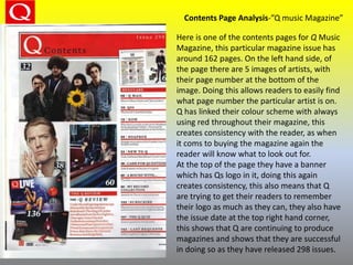 Contents Page Analysis-”Q music Magazine”
Here is one of the contents pages for Q Music
Magazine, this particular magazine issue has
around 162 pages. On the left hand side, of
the page there are 5 images of artists, with
their page number at the bottom of the
image. Doing this allows readers to easily find
what page number the particular artist is on.
Q has linked their colour scheme with always
using red throughout their magazine, this
creates consistency with the reader, as when
it coms to buying the magazine again the
reader will know what to look out for.
At the top of the page they have a banner
which has Qs logo in it, doing this again
creates consistency, this also means that Q
are trying to get their readers to remember
their logo as much as they can, they also have
the issue date at the top right hand corner,
this shows that Q are continuing to produce
magazines and shows that they are successful
in doing so as they have released 298 issues.
 