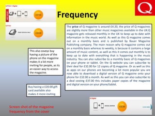 Frequency
The price of Q magazine is around £4.20, the price of Q magazines
are slightly more than other music magazines available in the UK.Q
magazine gets released monthly in the UK to keep up to date with
information in the music world. As well as this Q magazine comes
out on a monthly basis and is published by Bauer Magazine
Publishing company. The main reason why Q magazine comes out
on a monthly basis whereas to weekly, is because it contains a large
amount of music content, as well as this it comes out monthly is to
keep up to date with everything that is happening in the music
industry. You can also subscribe to a monthly basic of Q magazines
on your phone or tablet. On the Q website you can subscribe to
their deal for £32.00 for 12 copies of Q magazine. Or as well as this
as apps on our phones are becoming a lot more popular you are
now able to download a digital version of Q magazine onto your
phone for £32.00 a month. As well as this you can also subscribe to
a deal costing £37.00 this includes paper copies of the magazine
and digital version on your phone/tablet.
This also coveys buy
having a picture of the
phone on the magazine
makes it a lot more
inviting for people, as its
an easier way to access
the magazine.
Buy having a £20.00 gift
card available also
makes it more inviting.
Screen shot of the magazine
frequency from the cover
 