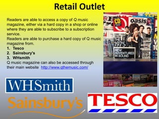 Retail Outlet
Readers are able to access a copy of Q music
magazine, either via a hard copy in a shop or online
where they are able to subscribe to a subscription
service.
Readers are able to purchase a hard copy of Q music
magazine from.
1. Tesco
2. Sainsbury's
3. WHsmith
Q music magazine can also be accessed through
their main website http://www.qthemusic.com/
 