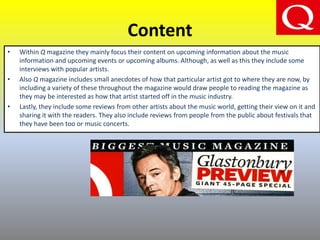 Content
• Within Q magazine they mainly focus their content on upcoming information about the music
information and upcoming events or upcoming albums. Although, as well as this they include some
interviews with popular artists.
• Also Q magazine includes small anecdotes of how that particular artist got to where they are now, by
including a variety of these throughout the magazine would draw people to reading the magazine as
they may be interested as how that artist started off in the music industry.
• Lastly, they include some reviews from other artists about the music world, getting their view on it and
sharing it with the readers. They also include reviews from people from the public about festivals that
they have been too or music concerts.
 