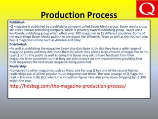 Production Process
Published-
•Q magazine is published by a publishing company called Bauer Media group. Bauer media group
are a well-known publishing company, which is privately owned publishing group. Bauer are a
worldwide publishing group which offers over 300 magazines in 15 different countries. Some of
the main shops Bauer Media publish to are places like Whsmith, Tesco as well as this you can also
buy Q magazines online such as Amazon and EBay.
Distributed-
•As well as publishing the magazine Bauer also distribute it, by this they have a wide range of
magazine genres and they distribute them by which they send a large amount of magazines in my
case Q out to the public as well as doing this Bauer may ask to have feedback from their
magazines from customers so that they are able to work on any improvements providing that
their magazines the best music magazine being published.
Readership-
•Compared to other magazines such as Mojo, and Kerrang Q has one of the second highest
readerships out of all the popular music magazines out there. The total arrange of Q magazine
read in this year is 48,365, where the circulation figure have also gone down dropping by -8.39%
within the year.
http://hosbeg.com/the-magazine-production-process/
 