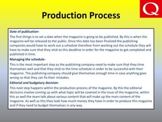 Production Process
Date of publication-
The first things is to set a date when the magazine is going to be published. By this is when the
magazine will be released to the public. Once this date has been finalized the publishing
companies would have to work out a schedule therefore from working out the schedule they will
have to make sure that they stick to this deadline in order for the magazine to get completed and
published in time.
Managing the schedule-
This is the most important step as the publishing company need to make sure that they time
themselves well and that they stick to the time schedule in order to be successful with their
magazine. The publishing company should give themselves enough time in case anything goes
wrong so that they can fix their mistakes.
Editorial and budgetary decision-
This next step happens within the production process of the magazine. By this the editorial
decisions involve coming up with what topic will be covered in the issue of the magazine, within
this as well the team talk about various content that will make up the main content of the
magazine. As well as this they look how much money they have in order to produce this magazine
and if they need to budget themselves in any way.
 
