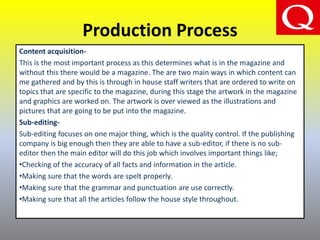 Production Process
Content acquisition-
This is the most important process as this determines what is in the magazine and
without this there would be a magazine. The are two main ways in which content can
me gathered and by this is through in house staff writers that are ordered to write on
topics that are specific to the magazine, during this stage the artwork in the magazine
and graphics are worked on. The artwork is over viewed as the illustrations and
pictures that are going to be put into the magazine.
Sub-editing-
Sub-editing focuses on one major thing, which is the quality control. If the publishing
company is big enough then they are able to have a sub-editor, if there is no sub-
editor then the main editor will do this job which involves important things like;
•Checking of the accuracy of all facts and information in the article.
•Making sure that the words are spelt properly.
•Making sure that the grammar and punctuation are use correctly.
•Making sure that all the articles follow the house style throughout.
 