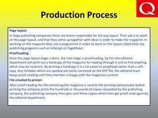 Production Process
Page layout-
In large publishing companies there are teams responsible for the pay layout. Their job is to work
on the page layout, and that they come up together with ideas in order to make the magazine. In
working on the magazine they use a programme in order to work on the layout called Desk-top
publishing programs such as InDesign or PageMaker.
Proofreading-
Once the page layout stage is done, the next stage is proofreading, by this the editorial
department will print out a hardcopy of the magazine for reading through it and to find anything
which may be incorrect. By printing a hardcopy it is a lot easier to proofread rather than a soft-
copy. Any mistakes which are spotted are easily corrected on the DTP file, the editorial team
keeps proof-reading until they member is happy with the magazines content.
File emailed to printer-
After proof-reading the file containing the magazine is send to the printing company.But before
printing the company prints the hundreds or thousands of copies requested by the publishing
company, the publishing company then gets sent these copies which then get proof-read again by
the editorial department.
 