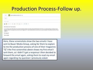 Production Process-Follow up.
Here, these screenshots show the two emails I have
sent to Bauer Media Group, asking for them to explain
to me the production process of one of their magazines
“Q”.I the first screenshot above shows my first email I
sent them, as I didn't’t get a response I then decided to
forward the email again, asking them to read my email
again regarding my question I previously asked.
 
