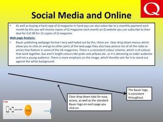 Social Media and Online
• As well as buying a hard copy of Q magazine in hand you can also subscribe to a monthly payment each
month by this you will receive copies of Q magazine each month on Q website you can subscribe to their
deal for £32.00 for 12 copies of Q magazine.
Web page Analysis;
• Bauer publishing webpage format I very well laded out by this, there are clear drop down menus which
allow you to click on and go to other parts of the web page they also have picture list of all the radio or
artists that feature in some of the UK magazines. There is a consistent colour scheme, which is of colours
that work together, but aren’t bright colours like pinks and yellows etc. as it is attracting an older audience
and not a young audience. There is more emphasis on the image, which therefor aim for it to stand out
against the white background.
Clear drop down tabs for easy
access, as well as the standard
Bauer logo on each page you
click on.
The Bauer logo
is consistent
throughout.
 