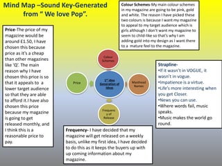 Mind Map –Sound Key-Generated
from “ We love Pop”.
1st idea
Generation of
Ideas
Colour
Schemes
Masthead
Names
Frequenc
y of
Release
Price
Price-The price of my
magazine would be
around £1.50, I have
chosen this because
price as it’s a cheap
than other magazines
like ‘Q’. The main
reason why I have
chosen this price is so
that it appeals to a
lower target audience
so that they are able
to afford it.I have also
chosen this price
because my magazine
is going to get
released monthly, and
I think this is a
reasonable price to
pay.
Frequency- I have decided that my
magazine will get released on a weekly
basis, unlike my first idea, I have decided
to do this as it keeps the buyers up with
up coming information about my
magazine.
Colour Schemes-My main colour schemes
in my magazine are going to be pink, gold
and white. The reason I have picked these
two colours is because I want my magazine
to appeal to my target audience which is
girls although I don’t want my magazine to
seem to child-like so that’s why I am
adding gold into my design as I want there
to a mature feel to the magazine.
Strapline-
•If it wasn’t in VOGUE, it
wasn’t in vogue.
•Impatience is a virtue.
•Life’s more interesting when
you get Closer.
•News you can use.
•Where words fail, music
speaks.
•Music makes the world go
round.
 