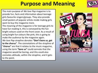 Purpose and Meaning
The main purpose of We love Pop magazine is to
provide fun, facts and information about teenage
girls favourite singers/groups. They also provide
small posters of popular artists inside making girls
want to buy the magazine more.
The meaning of the magazine is for teenage girls to
have fun reading it, this is conveyed by the fun
bright colours used on the front cover. As a result of
using bright fun colours like pink, this is going to
make the audience by the magazine again.
We love Pop strapline denotes “Don’t bore us, get
to the chorus". The connotations of the strapline of
“chorus” are that it relates to the music magazine,
using the term “bore us” could connote that the
magazine would be boring, and this could also
connotes attitude, within the strapline, and it gets
to the point.
 