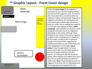 1st Graphic Layout - Front Cover design
Main Image
Logo/masthe
ad
MAIN
HEADLINE
ARTISTS
AUTOGRAPH
UPCOMING
EVENTS/M
USIC
FESTIVALS
BARCODE,PRICE
AND DATE
Puff
promotio
n
Strapline
Firstly, the main Image of my magazine, I
have chose to use my main image covering
the whole of the magazine cover, The reason
why I have done this is to convey what my
magazine is about and what type of genre my
magazine is.As well as this having the main
artist covering the whole page, would also
draw the reader into to reading the magazine
as if the star artist appeals to them. Artist
autograph I have decided to include an artists
autograph into each one of my magazines
depending on the artists, although I have
decided to not include it into every magazine
I publish as this could become to repetitive
for the reader, as well as this I’m going to
include it into some of the magazines to
invite/surprise them as one of their favourite
artist autograph is on the page. House
colours I have thought about my house
colours and made sure that they appeal to
each of my target audiences men and
women, so I have gone with the theme of
yellow, white and grey and added some red in
there for my puff promotions to catch the
readers eye. Price, I have decided to price my
magazine at £3.25 as this is a affordable price
for the age group my magazine fits into.
 