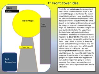 4
Main image
Logo
Puff
Promotion
Firstly, for my main Image of my magazine I
have chosen to have the main image in the
centre of the page as it will draw the reader
straight to the picture. I have also chosen to
not have the front cover too busy as it could
distract the reader away from the star artist.
As well as having text and information around
the image, as for some readers the image
might not be the most important thing on the
page but the text/info is. The Logo I have
decide to have my logo in the left hand
corner I was inspired to do this my the music
magazine Q. Cover Stories-I have also chosen
to have the cover stories right next to the star
artist, I have chosen to do this as when the
reader, looks at the magazine cover they will
look straight to the cover lines which would
intense them to look inside. I am also
including Puff Promotion-coveys how this
would persuade the reader to read inside the
magazine. Price the price of my magazine is
going to be slightly more than my previous
plan, as this magazine is going to contain
more text than images although I am not
going to price it too high as I still want it to be
affordable.
Cover
stories
Strapline
1st Front Cover idea.
Cover line
 