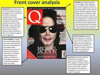Front cover analysis
Masthead- One of the main
and most important parts of
Q magazine is the masthead I
think this is the most
important part of the
magazine because this depicts
Q magazines apart from
everyone because of their
bold logo. I was inspired to
keep the masthead, in this
place as like the idea of
having a large masthead so
that it can stand out against
other magazines.
Strapline-the strapline denotes
‘The UK biggest music magazine’
this connotes that Q is one of the
best music magazines out there. As
well by having this at the top of the
page in white font against a black
background means that the reader
is more likely to read it first. Also
by having a powerful strapline next
to the logo gives an impression that
the publisher (Bauer) wants you to
know that the best magazine is Q.
I also decided to keep the strapline
at the top of the front cover, as this
is where readers tend to look first.
Cover lines- By having a variation
of different fonts draws the
readers eyes to all different parts
of the magazine. Having a variation
of fonts provides different bits of
content to the reader as well as
this it appeals to the reader by
including other artists names. This
is called ‘star appeal’.
Puff Promotion-Having the
verbal code ‘plus’ in red font
means that the reader will be
drawn to it as it stands out
against the dark background.
Although, this also gives an
insight as to what is inside the
magazine as by giving the
reader an added bonus.
Cover headline - Having
the cover headline below
the picture would shortly
draw the reader down to
the headline after
looking at the picture. As
well as this having the
verbal code ‘unmasked’
in grey font gives an
insight as to what is in
the magazine and that it
could be something to
shock the reader.
 