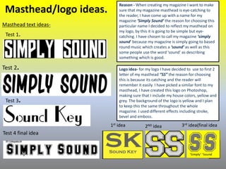 Masthead/logo ideas.
Masthead text ideas-
Reason - When creating my magazine I want to make
sure that my magazine masthead is eye-catching to
the reader, I have come up with a name for my
magazine ‘Simply Sound’ the reason for choosing this
particular name I decided to reflect my masthead on
my logo, by this it is going to be simple but eye-
catching. I have chosen to call my magazine ‘simply
sound’ because my magazine is simply going to based
round music which creates a ‘sound’ as well as this
some people use the word ‘sound’ as describing
something which is good.
Test 1.
Test 2.
Test 3.
Logo idea- for my logo I have decided to use to first 2
letter of my masthead “SS” the reason for choosing
this is because its catching and the reader will
remember it easily. I have picked a similar font to my
masthead, I have created this logo on Photoshop,
making sure that I include my house colors, yellow and
grey. The background of the logo is yellow and I plan
to keep this the same throughout the whole
magazine. I used different effects including stroke,
bevel and emboss.
1st idea 2ND idea 3rd idea(final idea
Test 4 final idea
 