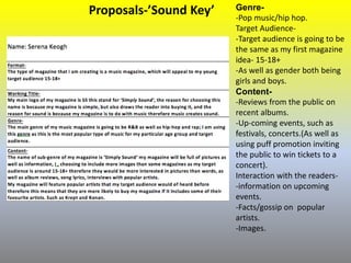 Proposals-’Sound Key’ Genre-
-Pop music/hip hop.
Target Audience-
-Target audience is going to be
the same as my first magazine
idea- 15-18+
-As well as gender both being
girls and boys.
Content-
-Reviews from the public on
recent albums.
-Up-coming events, such as
festivals, concerts.(As well as
using puff promotion inviting
the public to win tickets to a
concert).
Interaction with the readers-
-information on upcoming
events.
-Facts/gossip on popular
artists.
-Images.
 