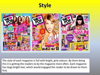 Style
The style of each magazine is full with bright, girly colours. By them doing
this it is getting the readers to by the magazine more often. Each magazine
has large bright text, which would engaged the reader to be drawn to them
first.
 