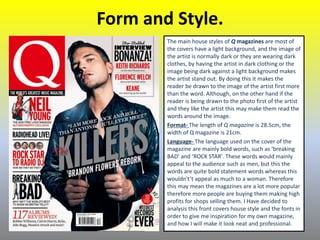 Form and Style.
The main house styles of Q magazines are most of
the covers have a light background, and the image of
the artist is normally dark or they are wearing dark
clothes, by having the artist in dark clothing or the
image being dark against a light background makes
the artist stand out. By doing this it makes the
reader be drawn to the image of the artist first more
than the word. Although, on the other hand if the
reader is being drawn to the photo first of the artist
and they like the artist this may make them read the
words around the image.
Format- The length of Q magazine is 28.5cm, the
width of Q magazine is 21cm.
Language- The language used on the cover of the
magazine are mainly bold words, such as ‘breaking
BAD’ and ‘ROCK STAR'. These words would mainly
appeal to the audience such as men, but this the
words are quite bold statement words whereas this
wouldn't’t appeal as much to a woman. Therefore
this may mean the magazines are a lot more popular
therefore more people are buying them making high
profits for shops selling them. I Have decided to
analysis this front covers house style and the fonts in
order to give me inspiration for my own magazine,
and how I will make it look neat and professional.
 