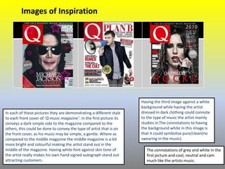 In each of these pictures they are demonstrating a different style
to each front cover of ‘Q music magazine’. In the first picture its
conveys a dark simple side to the magazine compared to the
others, this could be done to convey the type of artist that is on
the front cover, as his music may be simple, a gentle. Where as
compared to the middle magazine the middle magazine is a lot
more bright and colourful making the artist stand out in the
middle of the magazine. Having white font against skin tone of
the artist really makes his own hand signed autograph stand out
attracting customers.
Having the third image against a white
background while having the artist
dressed in dark clothing could connote
to the type of music the artist mainly
studies in.The connotations to having
the background white in this image is
that it could symbolise pure/clean(no
swearing in the music).
The connotations of grey and white in the
first picture and cool, neutral and cam
much like the artists music.
Images of Inspiration
 