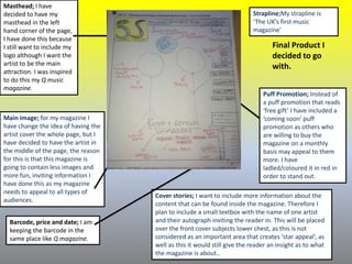 Masthead; I have
decided to have my
masthead in the left
hand corner of the page,
I have done this because
I still want to include my
logo although I want the
artist to be the main
attraction. I was inspired
to do this my Q music
magazine.
Main image; for my magazine I
have change the idea of having the
artist cover the whole page, but I
have decided to have the artist in
the middle of the page, the reason
for this is that this magazine is
going to contain less images and
more fun, inviting information I
have done this as my magazine
needs to appeal to all types of
audiences.
Barcode, price and date; I am
keeping the barcode in the
same place like Q magazine.
Cover stories; I want to include more information about the
content that can be found inside the magazine. Therefore I
plan to include a small textbox with the name of one artist
and their autograph inviting the reader in. This will be placed
over the front cover subjects lower chest, as this is not
considered as an important area that creates ‘star appeal’, as
well as this it would still give the reader an insight as to what
the magazine is about..
Strapline;My strapline is
‘The UK’s first music
magazine’
Puff Promotion; Instead of
a puff promotion that reads
‘free gift’ I have included a
‘coming soon’ puff
promotion as others who
are willing to buy the
magazine on a monthly
basis may appeal to them
more. I have
ladled/coloured it in red in
order to stand out.
Final Product I
decided to go
with.
 