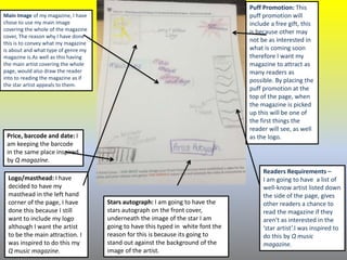 Main Image of my magazine, I have
chose to use my main image
covering the whole of the magazine
cover, The reason why I have done
this is to convey what my magazine
is about and what type of genre my
magazine is.As well as this having
the main artist covering the whole
page, would also draw the reader
into to reading the magazine as if
the star artist appeals to them.
Price, barcode and date: I
am keeping the barcode
in the same place inspired
by Q magazine.
Puff Promotion: This
puff promotion will
include a free gift, this
is because other may
not be as interested in
what is coming soon
therefore I want my
magazine to attract as
many readers as
possible. By placing the
puff promotion at the
top of the page, when
the magazine is picked
up this will be one of
the first things the
reader will see, as well
as the logo.
Readers Requirements –
I am going to have a list of
well-know artist listed down
the side of the page, gives
other readers a chance to
read the magazine if they
aren't as interested in the
‘star artist’.I was inspired to
do this by Q music
magazine.
Logo/masthead: I have
decided to have my
masthead in the left hand
corner of the page, I have
done this because I still
want to include my logo
although I want the artist
to be the main attraction. I
was inspired to do this my
Q music magazine.
Stars autograph: I am going to have the
stars autograph on the front cover,
underneath the image of the star I am
going to have this typed in white font the
reason for this is because its going to
stand out against the background of the
image of the artist.
 