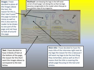 Images- I have
decided to place all
the Images above
the text, the
reason for this is
that I don’t want
the page to look to
messy as well as
this is also want to
reader to be drawn
to one part of the
page and not have
to look all around
the page.
Text: I have decided to
have 2 blocks of text at
the bottom of the page,
the reason for this that I
want the images above to
correspond to the text
below.
Masthead: I am keeping the logo in the left hand
corner of each page I am doing this so that my logo
becomes recognisable to the reader when they go to
buy another copy of my magazine.
Main title: I have decided to have the
main title of the interview right next to
my logo the reason for this is because I
still want my logo to be the last thing
they remember, and as well as this it
means that the title is covering the
whole page focusing on the text and
photos.
 