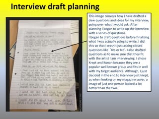 Interview draft planning
This image conveys how I have drafted a
dew questions and ideas for my interview,
going over what I would ask. After
planning I began to write up the interview
with a series of questions.
I began to draft questions before finalizing
what I was actually going to write, I did
this so that I wasn’t just asking closed
questions like ‘Yes or No'. I also drafted
questions as to make sure that they fit
with the artist I am interviewing. I chose
Krept and Konan because they are a
popular well known group and fits in well
with my target audience. Although, I just
decided in the end to interview just krept,
as when looking on my magazine cover, a
image of just one person looked a lot
better than the two.
 