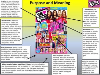 Purpose and Meaning
Strapline-We love Pop strapline
reads “Don’t bore us, get to the
chorus". The connotations of the
strapline of “chorus” are that it
relates to the music magazine,
using the term “bore us” could
connote that the magazine would
be boring, and this could also
connotes attitude, within the
strapline, and it gets to the point.
House colors- The main
house colors used in we
heart pop magazines are
pink, white, yellow and blue.
I think the reason for picking
these particular colors is
because they appeal to the
target audience which is
teenage girls, as well as this
they are fun, bubbley colors
which connote to what the
magazine is about.
Connotations-The
connotations to we
heart pop is that
they are trying to
persuade the reader
to enjoy pop music
and that the entire
magazine is about
pop music.
Puff promotion- Having a puff
promotion, on the magazine in a blue
circle against a red background, stands
out against the pictures and headlines in
the magazine. By including this is gives
an insight of what's inside the magazine
to the reader.
Masthead- The
mastheads is written
in girly bubbly font
with a love heart in
the masthead which
shortens the name of
the magazine. By using
a pink love heart for
the masthead draws
the young readers in
more as a pink love
heart is mainly
associated with young
girls.
Price-The price is £ 3.99
which is quite expensive
and suggests it is aimed
at a young audience who
still get their working
parents to buy the
magazine for them.
All the smaller images are of Teen-Celebes or artists related to
pop. This suggests that ‘Top of the Pops’ is a pop magazine. By using
lots of imagery on the page suggests that the target audience is
quite young, as young people like to see a lot of visual images to
stay entertained.
Pull Out-By We love Pop
including, a pull out of another
magazine, which is similar in the
target audience, this would invite
readers too by the magazine as
they are getting a magazine for
free, also it is a magazine which is
featuring the latest fashion ideas
and this is what young girls
hobbies are.
 