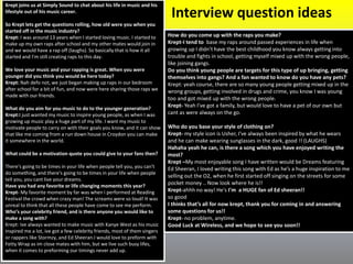 Interview question ideas
Krept joins us at Simply Sound to chat about his life in music and his
lifestyle out of his music career.
So Krept lets get the questions rolling, how old were you when you
started off in the music industry?
Krept: I was around 13 years when I started loving music. I started to
make up my own raps after school and my other mates would join in
and we would have a rap off (laughs). So basically that is how it all
started and I’m still creating raps to this day.
We love your music and your rapping is great. When you were
younger did you think you would be here today?
Krept: Nah defo not, we just began making up raps in our bedroom
after school for a bit of fun, and now were here sharing those raps we
made with our friends.
What do you aim for you music to do to the younger generation?
Krept:I just wanted my music to inspire young people, as when I was
growing up music play a huge part of my life. I want my music to
motivate people to carry on with their goals you know, and it can show
that like me coming from a run down house in Croydon you can make
it somewhere in the world.
What could be a motivation quote you could give to your fans then?
There's going to be times in your life when people tell you, you can't
do something, and there's going to be times in your life when people
tell you, you cant live your dreams.
Have you had any favorite or life changing moments this year?
Krept- My favorite moment by far was when i performed at Reading
Festival the crowd when crazy man! The screams were so loud! It was
unreal to think that all these people have come to see me perform.
Who’s your celebrity friend, and is there anyone you would like to
make a song with?
Krept: Ive always wanted to make music with Kanye West as his music
inspired me a lot, ive got a few celebrity friends, most of them singers
or rappers like Stormzy, and Ed Sheeran.I would love to preform with
Fetty Wrap as im close mates with him, but we live such busy lifes,
when it comes to preforming our timings never add up.
How do you come up with the raps you make?
Krept-I tend to base my raps around passed experiences in life when
growing up I didn’t have the best childhood you know always getting into
trouble and fights in school, getting myself mixed up with the wrong people,
like joining gangs.
Do you think young people are targets for this type of up bringing, getting
themselves into gangs? And a fan wanted to know do you have any pets?
Krept: yeah course, there are so many young people getting mixed up in the
wrong groups, getting involved in drugs and crime, you know I was young
too and got mixed up with the wrong people.
Krept- Yeah I’ve got a family, but would love to have a pet of our own but
cant as were always on the go.
Who do you base your style of clothing on?
Krept- my style icon is Usher, I've always been inspired by what he wears
and he can make wearing sunglasses in the dark, good !! (LAUGHS)
Hahaha yeah he can, is there a song which you have enjoyed writing the
most?
Krept –My most enjoyable song I have written would be Dreams featuring
Ed Sheeran, I loved writing this song with Ed as he’s a huge inspiration to me
selling out the O2, when he first started off singing on the streets for some
pocket money .. Now look where he is!!
Krept-ahhh no way! He's I'm a HUGE fan of Ed sheeran!!
so good
I thinks that’s all for now krept, thank you for coming in and answering
some questions for us!!
Krept- no problem, anytime.
Good Luck at Wireless, and we hope to see you soon!!
 