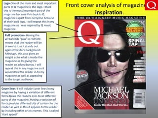 Front cover analysis of magazine of
inspiration.
Logo-One of the main and most important
parts of Q magazine is the logo. I think
this is the most important part of the
magazine because this depicts Q
magazines apart from everyone because
of their bold logo. I will repeat this in my
magazine as I was inspired by Q music
magazine.
Puff promotion- Having the
verbal code ‘plus’ in red font
means that the reader will be
drawn to it as it stands out
against the dark background.
Although, this also gives an
insight as to what is inside the
magazine as by giving the
reader an added bonus. I will
repeat this in my magazine as it
would draw the reader in to my
magazine as well as appealing
to the target audience.
Cover lines- I will include cover lines in my
magazine by having a variation of different
fonts draws the readers eyes to all different
parts of the magazine. Having a variation of
fonts provides different bits of content to the
reader as well as this it appeals to the reader
by including other artists names. This is called
‘start appeal’
 