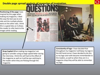 Double page spread analysis of magazine of inspiration.
Positioning of the page-I was
inspired by this page when
making my magazine, I liked
the way the text was to one
side and the multiple photos
were on the other side, I think
this is a good idea as it allows
the reader to refer back to the
images while reading.
Drop Capital-When making my magazine I am
going to consider using as large capital letter during
the interview, I think this will had to the effect of
the magazine as well as it will be eye-catching to
the reader when they are flicking through the
magazine.
Consistently of logo- I have decided that
throughout my magazine I will keep my logo in
the left hand corner I have decided to do this
as my logo soon with become rememberble to
the readers, as well as when they are in a
magazine shop they will be able to remember
my logo.
 