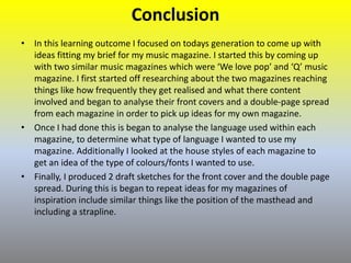 Conclusion
• In this learning outcome I focused on todays generation to come up with
ideas fitting my brief for my music magazine. I started this by coming up
with two similar music magazines which were ‘We love pop’ and ‘Q’ music
magazine. I first started off researching about the two magazines reaching
things like how frequently they get realised and what there content
involved and began to analyse their front covers and a double-page spread
from each magazine in order to pick up ideas for my own magazine.
• Once I had done this is began to analyse the language used within each
magazine, to determine what type of language I wanted to use my
magazine. Additionally I looked at the house styles of each magazine to
get an idea of the type of colours/fonts I wanted to use.
• Finally, I produced 2 draft sketches for the front cover and the double page
spread. During this is began to repeat ideas for my magazines of
inspiration include similar things like the position of the masthead and
including a strapline.
 