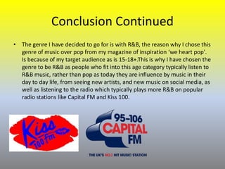 Conclusion Continued
• The genre I have decided to go for is with R&B, the reason why I chose this
genre of music over pop from my magazine of inspiration ‘we heart pop'.
Is because of my target audience as is 15-18+.This is why I have chosen the
genre to be R&B as people who fit into this age category typically listen to
R&B music, rather than pop as today they are influence by music in their
day to day life, from seeing new artists, and new music on social media, as
well as listening to the radio which typically plays more R&B on popular
radio stations like Capital FM and Kiss 100.
 