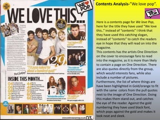 Contents Analysis-”We love pop”.
Here is a contents page for We love Pop,
here for the title they have used “We love
this..” instead of “contents” I think that
they have used this catching slogan,
instead of “contents” to catch the readers
eye in hope that they will read on into the
magazine.
This contents has the artists One Direction
on the cover to encourage fans to read
into the magazine, as it is more than likely
to contain a page on One Direction. There
are also quotes directly from the group,
which would interests fans, while also
include a number of pictures.
Furthermore, the list of where things are
have been highlighted in Gold/orange to fit
with the same colors from the pull quotes
next to the image of One Direction. Doing
this makes them stand out, and catches
the eye of the reader. Against the gold
numbering they have used black font,
which pops against the gold and makes it
look neat and sleek.
 