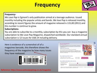 Frequency
Frequency-
We Love Pop is Egmont’s only publication aimed at a teenage audience. Issued
monthly including the popular artists and bands. We love Pop is released monthly,
according to recent figures the amount of magazine released is 115,00 (2011) and
this number is continue to grow.
Subscriptions-
You are able to subscribe to a monthly, subscription by this you can buy a magazine
subscription to We Love Pop Magazine, dispatched worldwide. Our standard annual
subscription is 12 issues for £68.14 including delivery.
Reference: http://www.welovepopmag.co.uk/magazine
Here is evidence of a screenshot of of a
magazines barcode, this therefore shows the
frequency of the magazine by how many issues
they have realeased.
 