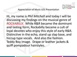 Appreciation of Music LO1 Presentation
Hi, my name is Phil Mitchell and today I will be
discussing my findings on the musical genre of
ROCKABILLY. While R&R became the dominant
and lasting form, Rockabilly became a cult of
loyal devotes who enjoy this style of early R&R.
Distinctive in the echo, stand up slap base, and
hiccup type vocals. And also the fashion.
Teddy Boy image. Drape or leather jackets &
quiff pompadour hairstyles.
 