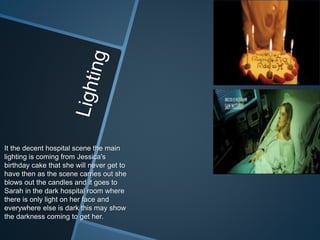 It the decent hospital scene the main
lighting is coming from Jessica's
birthday cake that she will never get to
have then as the scene carries out she
blows out the candles and it goes to
Sarah in the dark hospital room where
there is only light on her face and
everywhere else is dark this may show
the darkness coming to get her.