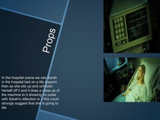 In the hospital scene we see Sarah
in the hospital bed on a life support
then as she sits up and unhooks
herself off it and it does a close up of
the machine to it showing no pulse
with Sarah's reflection in it this could
strongly suggest that she is going to
die.