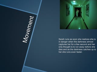 Sarah runs as soon she realizes she is
in danger when the darkness almost
captures her for a few second and her
only thought is to run away before she
dies and as the darkness catches up to
her she runs even faster.