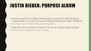 JUSTIN BIEBER: PURPOSE ALBUM
• Would someone from a different demographic (someone of a different gender,
someone older or younger than you etc) interpret the text and imagery differently?
• The image can be interpreted by any demographic.
• What values does the advert contain (is it young, hip, mature, playful, exciting)?
• The front cover suggest the artist is modern.
 