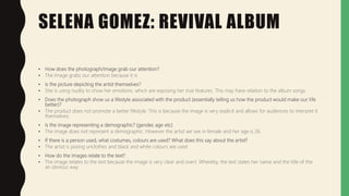 SELENA GOMEZ: REVIVAL ALBUM
• How does the photograph/image grab our attention?
• The image grabs our attention because it is
• Is the picture depicting the artist themselves?
• She is using nudity to show her emotions, which are exposing her true features. This may have relation to the album songs.
• Does the photograph show us a lifestyle associated with the product (essentially telling us how the product would make our life
better)?
• The product does not promote a better lifestyle. This is because the image is very explicit and allows for audiences to interpret it
themselves.
• Is the image representing a demographic? (gender, age etc)
• The image does not represent a demographic. However the artist we see in female and her age is 26.
• If there is a person used, what costumes, colours are used? What does this say about the artist?
• The artist is posing unclothes and black and white colours are used.
• How do the images relate to the text?
• The image relates to the text because the image is very clear and overt. Whereby, the text states her name and the title of the
an obvious way.
 