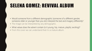 SELENA GOMEZ: REVIVAL ALBUM
• Would someone from a different demographic (someone of a different gender,
someone older or younger than you etc) interpret the text and imagery differently?
• The image can be interpreted by any demographic.
• What values does the advert contain (is it young, hip, mature, playful, exciting)?
• From this cover we can understand that it is a mature album.
 
