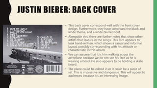 JUSTIN BIEBER: BACK COVER
• This back cover correspond well with the front cover
design. Furthermore, they have continued the black and
white theme, and a white blurred font.
• Alongside this, there are further notes that show other
artists that feature in the songs. This font appears to
look hand-written, which shows a casual and informal
layout, possibly corresponding with his attitude or
characteristic in this album.
• We can assume that it is him walking across the
aeroplane because we do not see his face as he is
wearing a hood. He also appears to be holding a skate
board.
• The plane could be edited in or it could be a piece of
set. This is impressive and dangerous. This will appeal to
audiences because it’s an interesting image.
 