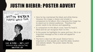 JUSTIN BIEBER: POSTER ADVERT
• Here he has maintained the black and white theme.
However this image is clearer and simpler in
comparison to his album, this is because the image has
to stand out to interest audiences. Therefore the
poster needs to be obvious and appealing.
• In comparison to the album cover, here his head is
lifted and we can recognise that it is him.
• In the poster he highlights his name and tour, this is an
important message as this is what will appeal to
audiences.
• The font is clear but still casual. Distinct font is
important so that people can read the dates, location
and website details. The poster states the key
information.
 