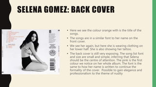 SELENA GOMEZ: BACK COVER
• Here we see the colour orange with is the title of the
songs.
• The songs are in a similar font to her name on the
front cover.
• We see her again, but here she is wearing clothing on
her lower half. She is also showing her tattoo.
• The back cover is still very exposing. The song list font
and size are small and simple, inferring that Selena
should be the centre of attention. The pink is the first
colour we notice on her whole album. The font is the
same to how her name is written to continue the
formality of the cover. Possible to gain elegance and
professionalism to the theme of nudity
 
