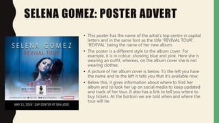 SELENA GOMEZ: POSTER ADVERT
• This poster has the name of the artist’s top centre in capital
letters and in the same font as the title ‘REVIVAL TOUR’.
‘REVIVAL’ being the name of her new album.
• The poster is a different style to the album cover. For
example, it is in colour, showing blue and pink. Here she is
wearing an outfit, whereas, on the album cover she is not
wearing clothes.
• A picture of her album cover is below. To the left you have
the name and to the left it tells you that it’s available now.
• Below this, it gives information about where to find her
album and to look her up on social media to keep updated
and track of her tour. It also has a link to tell you where to
buy tickets. At the bottom we are told when and where the
tour will be.
 