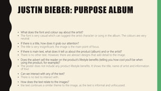 JUSTIN BIEBER: PURPOSE ALBUM
• What does the font and colour say about the artist?
• The font is very casual which can suggest the artist character or song in the album. The colours are very
neutral.
• If there is a title, how does it grab our attention?
• The title is very insignificant, the image is the main point of focus.
• If there is main text, what does it tell us about the product (album) and or the artist?
• There is no other text. However, there are abreact designs that add detail to the image.
• Does the advert sell the reader on the product's lifestyle benefits (telling you how cool you'll be when
using the product, for example)?
• The poster does not include any product lifestyle benefits. It shows the title, name of artist and information
of tour.
• Can we interact with any of the text?
• There is no text to interact with.
• How does the text relate to the images?
• the text continues a similar theme to the image, as the text is informal and unfocussed.
 