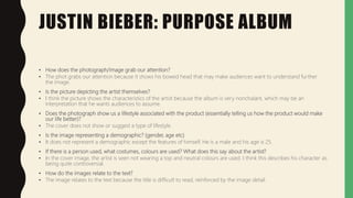 JUSTIN BIEBER: PURPOSE ALBUM
• How does the photograph/image grab our attention?
• The phot grabs our attention because it shows his bowed head that may make audiences want to understand further
the image.
• Is the picture depicting the artist themselves?
• I think the picture shows the characteristics of the artist because the album is very nonchalant, which may be an
interpretation that he wants audiences to assume.
• Does the photograph show us a lifestyle associated with the product (essentially telling us how the product would make
our life better)?
• The cover does not show or suggest a type of lifestyle.
• Is the image representing a demographic? (gender, age etc)
• It does not represent a demographic except the features of himself. He is a male and his age is 25.
• If there is a person used, what costumes, colours are used? What does this say about the artist?
• In the cover image, the artist is seen not wearing a top and neutral colours are used. I think this describes his character as
being quite controversial.
• How do the images relate to the text?
• The image relates to the text because the title is difficult to read, reinforced by the image detail.
 