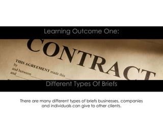 Different Types Of Briefs
Learning Outcome One:
There are many different types of briefs businesses, companies
and individuals can give to other clients.
 