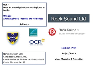 OCR –
Level 3 Cambridge Introductory Diploma in
Media
Unit 01:
Analysing Media Products and Audiences
Evidence
Name: Harrison Cole
Candidate Number: 2030
Center Name: St. Andrew’s Catholic School
Center Number: 64135
Set Brief - Print
Project/Brief –
Music Magazine & Promotion
Publisher Logo HERE
Magazine Product Logo HERE
 