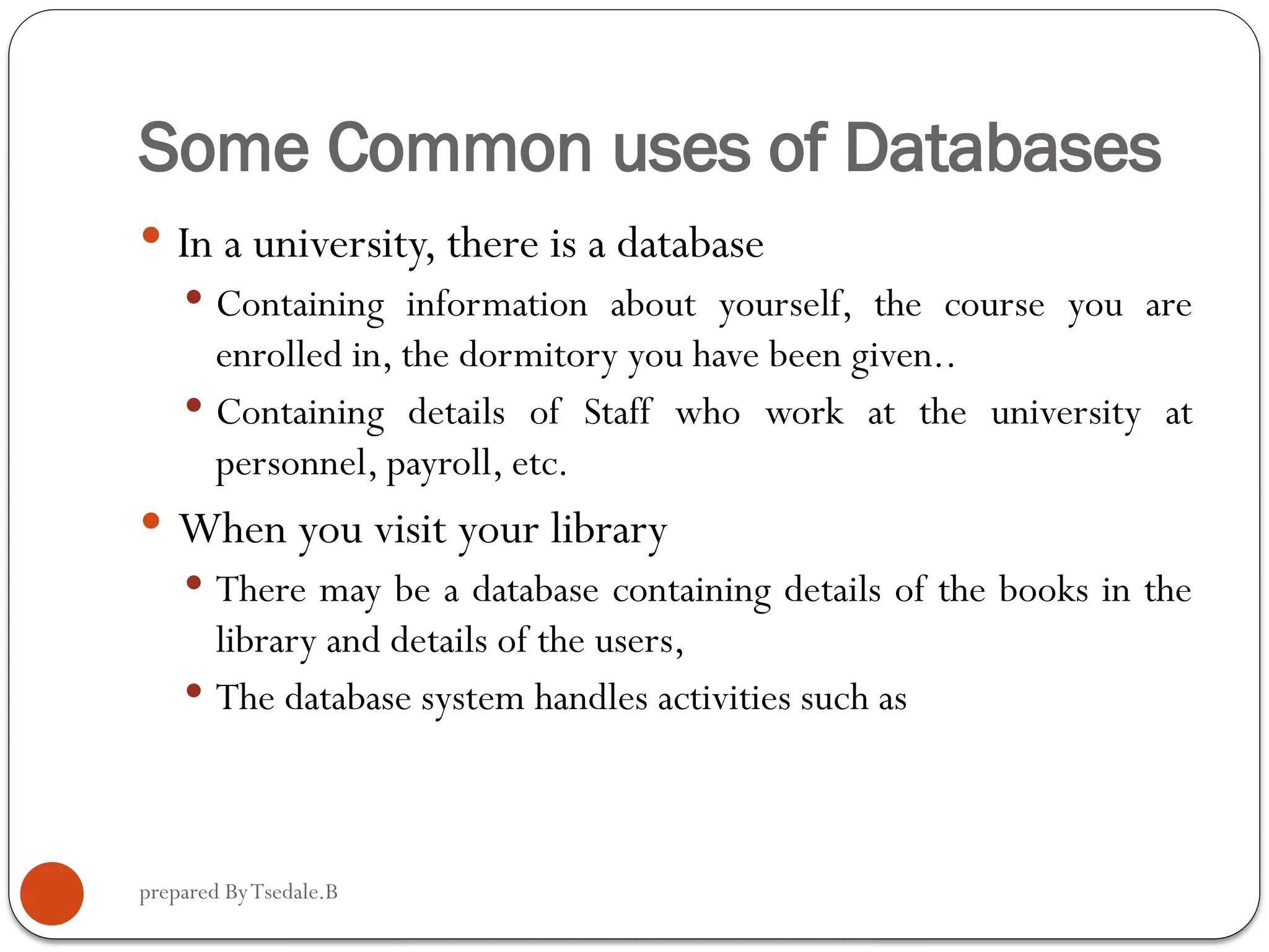 prepared ByTsedale.B Some Common uses of Databases  In a university, there is a database  Containing information about yourself, the course you are enrolled in, the dormitory you have been given..  Containing details of Staff who work at the university at personnel, payroll, etc.  When you visit your library  There may be a database containing details of the books in the library and details of the users,  The database system handles activities such as 