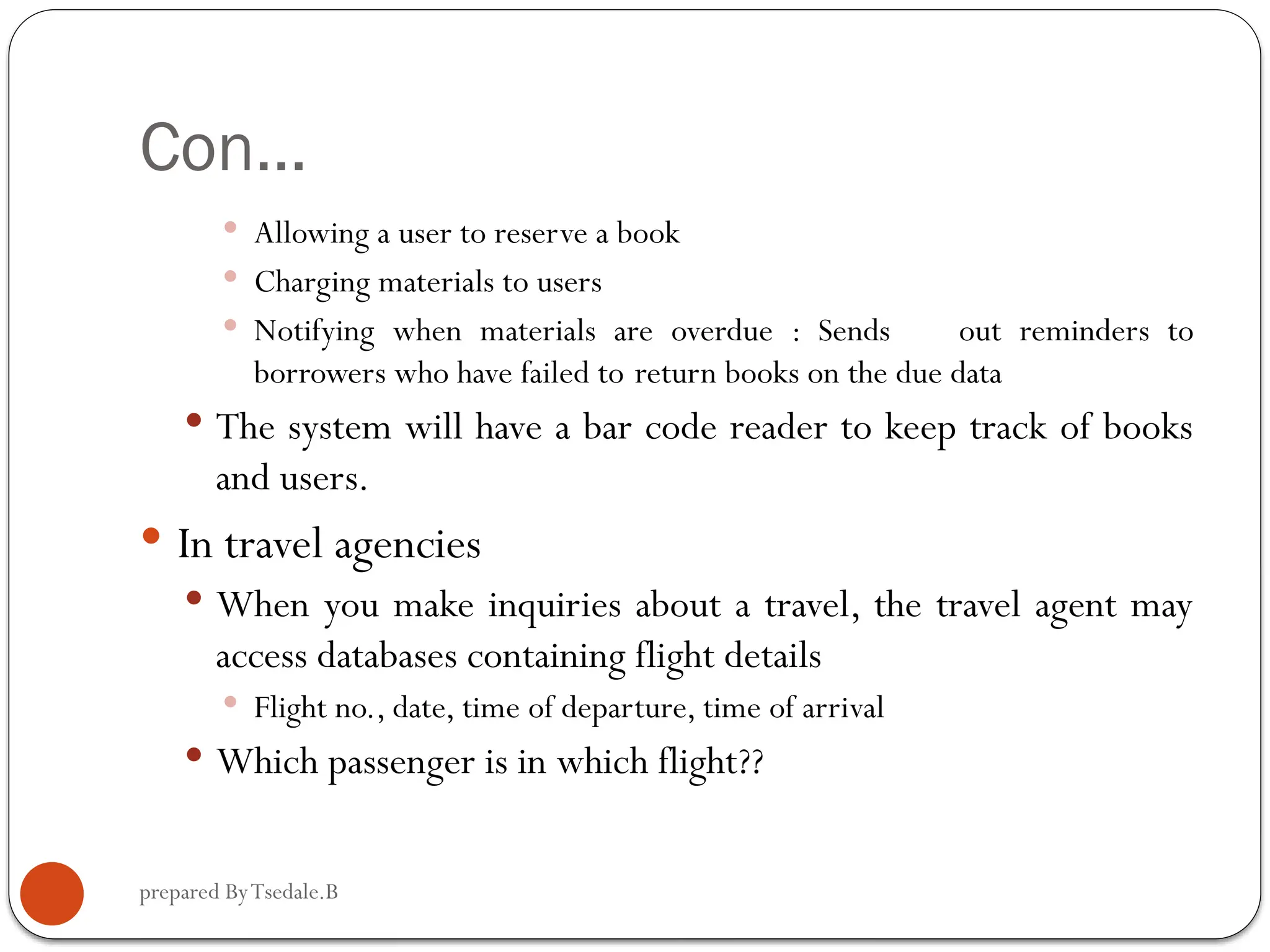 prepared ByTsedale.B Con…  Allowing a user to reserve a book  Charging materials to users  Notifying when materials are overdue : Sends out reminders to borrowers who have failed to return books on the due data  The system will have a bar code reader to keep track of books and users.  In travel agencies  When you make inquiries about a travel, the travel agent may access databases containing flight details  Flight no., date, time of departure, time of arrival  Which passenger is in which flight?? 